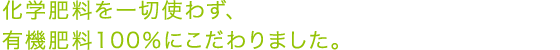 化学肥料を一切使わず、 有機肥料100%にこだわりました。